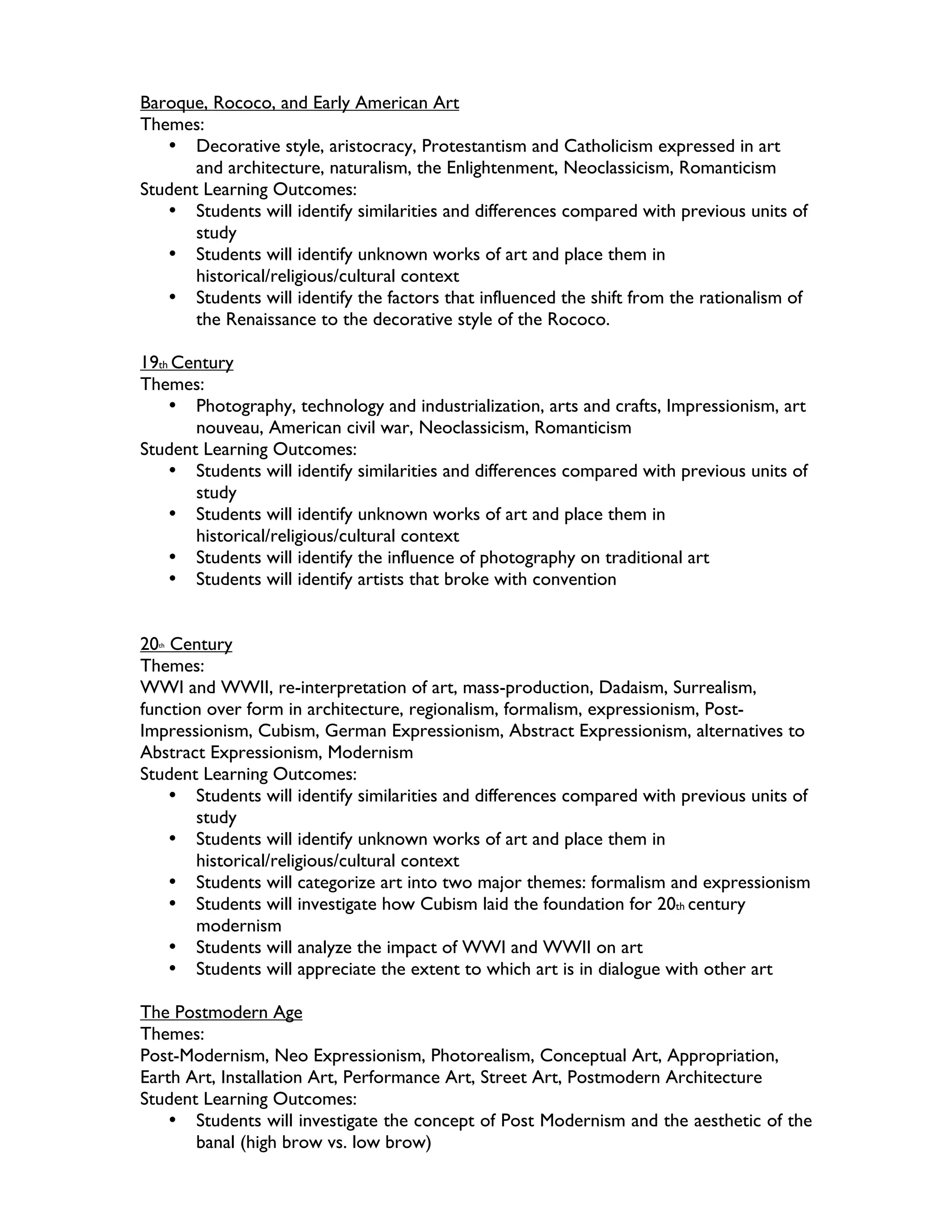 Baroque, Rococo, and Early American Art
Themes:
   • Decorative style, aristocracy, Protestantism and Catholicism expressed in art
       and architecture, naturalism, the Enlightenment, Neoclassicism, Romanticism
Student Learning Outcomes:
   • Students will identify similarities and differences compared with previous units of
       study
   • Students will identify unknown works of art and place them in
       historical/religious/cultural context
   • Students will identify the factors that influenced the shift from the rationalism of
       the Renaissance to the decorative style of the Rococo.

19th Century
Themes:
    • Photography, technology and industrialization, arts and crafts, Impressionism, art
       nouveau, American civil war, Neoclassicism, Romanticism
Student Learning Outcomes:
    • Students will identify similarities and differences compared with previous units of
       study
    • Students will identify unknown works of art and place them in
       historical/religious/cultural context
    • Students will identify the influence of photography on traditional art
    • Students will identify artists that broke with convention


20 Century
  th


Themes:
WWI and WWII, re-interpretation of art, mass-production, Dadaism, Surrealism,
function over form in architecture, regionalism, formalism, expressionism, Post-
Impressionism, Cubism, German Expressionism, Abstract Expressionism, alternatives to
Abstract Expressionism, Modernism
Student Learning Outcomes:
    • Students will identify similarities and differences compared with previous units of
       study
    • Students will identify unknown works of art and place them in
       historical/religious/cultural context
    • Students will categorize art into two major themes: formalism and expressionism
    • Students will investigate how Cubism laid the foundation for 20th century
       modernism
    • Students will analyze the impact of WWI and WWII on art
    • Students will appreciate the extent to which art is in dialogue with other art

The Postmodern Age
Themes:
Post-Modernism, Neo Expressionism, Photorealism, Conceptual Art, Appropriation,
Earth Art, Installation Art, Performance Art, Street Art, Postmodern Architecture
Student Learning Outcomes:
    • Students will investigate the concept of Post Modernism and the aesthetic of the
       banal (high brow vs. low brow)
 