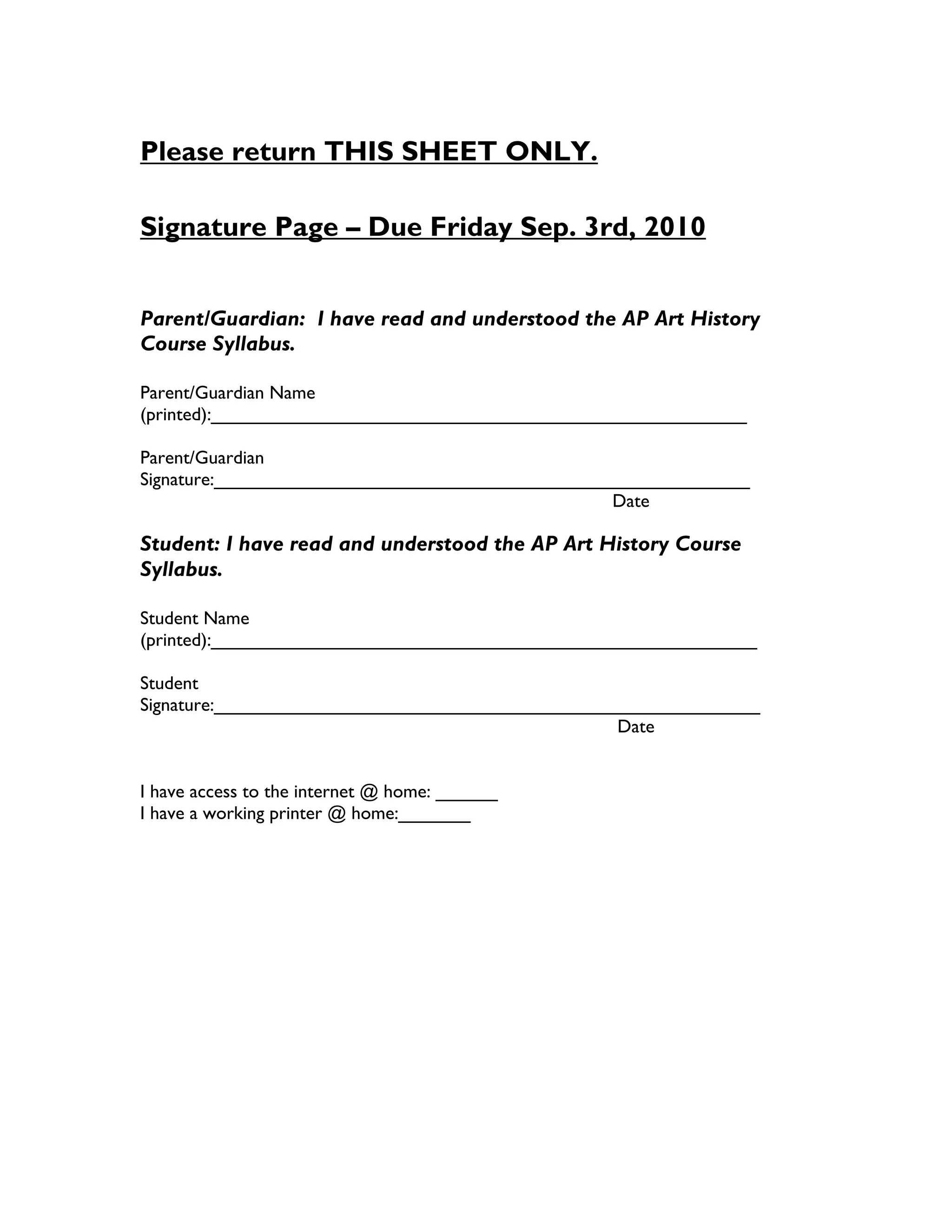 Please return THIS SHEET ONLY.

Signature Page – Due Friday Sep. 3rd, 2010


Parent/Guardian: I have read and understood the AP Art History
Course Syllabus.

Parent/Guardian Name
(printed):____________________________________________________

Parent/Guardian
Signature:____________________________________________________
                                                 Date

Student: I have read and understood the AP Art History Course
Syllabus.

Student Name
(printed):_____________________________________________________

Student
Signature:_____________________________________________________
                                                 Date


I have access to the internet @ home: ______
I have a working printer @ home:_______
 