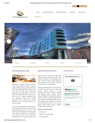 7/14/2017 Aparthotels Leeds | Serviced Apartments Leeds | Self Catering Apartments
https://www.gatewayapartments.co.uk/ 1/3
0845 463 0656     
Welcome to Gateway Serviced Apartments
Leeds. We are pleased to o er you quality
accommodation and an experience which you
will never forget .Whenever you plan to visit
Leeds you will nd many Self-Catering
Apartments and Aparthotels in Leeds, but
there is something else Leeds has to o er-
and that is us - Gateway Apartments, your
own Apartment Hotels and Serviced
Apartments. Hence, we want you to fully
explore the city and enjoy food and rich
culture of Leeds.
“All our serviced apartments and apartment
hotels are fully furnished, o ering you the
best Self-Catering option. If you are travel
enthusiast and visiting Leeds for the rst time
then Serviced apartments and Aparthotels
could be your rst choice than other
alternatives such as bed and breakfast. All
Why you want to stay in Hotel again when
Gateway Serviced apartments o ers more
space and freedom to cook whenever you
want. There are loads of shops, Malls and
nice restaurants to keep you entertained
during you stay in our Aparthotels.
Gateway Serviced Apartments are in the heart
of Leeds City Centre and are within few
minutes walking distance of major
destinations such as Train Station, University
and Shopping Malls. Gateway Serviced
Apartments always o er great discounts to
business travelers and long stays. Whether
you are alone or with family with kids you will
nd everything you desired at Gateway
Serviced Apartments Leeds. So, visit us and
explore Leeds vibrant culture, nightlife,
designer outlets and theatres.
Reasons to stay with us
Ideal Location
Free WiFi - Unlimited Usage
Competitive Rates
Corporate Rates
Serviced Apartments Le…
HOME OUR APARTMENTS ACCOMMODATION FEATURES CONTACT US
Serviced Apartments Leeds Aparthotels Leeds City Centre Connect with us
Know better. Book better. Go better.
Review Gateway Apartments
Title your review - Describe your stay
in one sentence or less.
Continue
(Click to rate)
Adults ChildrenCheck In Check Out Check Availability
 