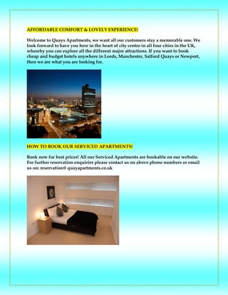 AFFORDABLE COMFORT & LOVELY EXPERIENCE!
Welcome to Quays Apartments, we want all our customers stay a memorable one. We
look forward to have you here in the heart of city centre in all four cities in the UK,
whereby you can explore all the different major attractions. If you want to book
cheap and budget hotels anywhere in Leeds, Manchester, Salford Quays or Newport,
then we are what you are looking for.
HOW TO BOOK OUR SERVICED APARTMENTS!
Book now for best prices! All our Serviced Apartments are bookable on our website.
For further reservation enquiries please contact us on above phone numbers or email
us on: reservation@ quayapartments.co.uk
 