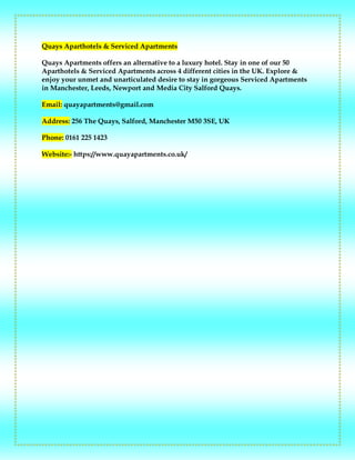 Quays Aparthotels & Serviced Apartments
Quays Apartments offers an alternative to a luxury hotel. Stay in one of our 50
Aparthotels & Serviced Apartments across 4 different cities in the UK. Explore &
enjoy your unmet and unarticulated desire to stay in gorgeous Serviced Apartments
in Manchester, Leeds, Newport and Media City Salford Quays.
Email: quayapartments@gmail.com
Address: 256 The Quays, Salford, Manchester M50 3SE, UK
Phone: 0161 225 1423
Website:- https://www.quayapartments.co.uk/
 