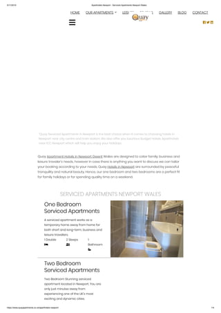5/11/2019 Aparthotels Newport - Serviced Apartments Newport Wales
https://www.quayapartments.co.uk/aparthotels-newport/ 1/4
“Quay Serviced Apartments in Newport is the best choice when it comes to choosing hotels in
Newport near city centre and train station. We also offer you luxurious Budget Hotels, Aparthotels
near ICC Newport which will help you enjoy your Holidays.
Quay Apartment Hotels in Newport Gwent Wales are designed to cater family, business and
leisure traveler’s needs, however in case there is anything you want to discuss we can tailor
your booking according to your needs. Quay Hotels in Newport are surrounded by peaceful
tranquility and natural beauty. Hence, our one bedroom and two bedrooms are a perfect fit
for family holidays or for spending quality time on a weekend.
SERVICED APARTMENTS NEWPORT WALES
One Bedroom
Serviced Apartments
A serviced apartment works as a
temporary home away from home for
both short and long-term, business and
leisure travellers.
1 Double

2 Sleeps

1
Bathroom

Two Bedroom
Serviced Apartments
Two Bedroom Stunning serviced
apartment located in Newport. You are
only just minutes away from
experiencing one of the UK’s most
exciting and dynamic cities.
  HOME OUR APARTMENTS LEISURE REVIEWS GALLERY BLOG CONTACT
  

 