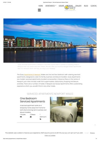 3/19/23, 11:50 AM Aparthotels Newport - Serviced Apartments Newport Wales
https://www.quayapartments.co.uk/aparthotels-newport/ 1/4
“Quay Serviced Apartments in Newport is the best choice when it comes to choosing hotels in
Newport near city centre and train station. We also offer you luxurious Budget Hotels, Aparthotels
near ICC Newport which will help you enjoy your Holidays.
The Quay Apartments in Newport, Wales are one and two bedroom self-catering serviced
apartments, designed to cater for family, business and leisure travelers. Quay Apartments
are modern serviced apartments, located conveniently in Clarence Place in the centre of
Newport, just a few minutes’ walk from supermarkets, restaurants, shopping and leisure
activities. There are a number of hotels in Newport, but Quays Apartments offers outstanding
experience which you wouldn’t find in any other hotels.
SERVICED APARTMENTS NEWPORT WALES
One Bedroom
Serviced Apartments
A serviced apartment works as a
temporary home away from home for
both short and long-term, business and
leisure travellers.
1 Double

2 Sleeps

1
Bathroom

Book Now
HOME 
APARTMENTS LEISURE REVIEWS GALLERY BLOG CONTAC


This website uses cookies to improve your experience. We'll assume you're ok with this, but you can opt-out if you wish. Privacy
Policy & Cookies
Accept
 