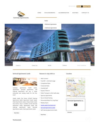 0845 463 0656     
Read More
Gateway- apartments hotels Leeds,
aparthotels, serviced apartments, self
catering apartments Are you a travel
enthusiast and visiting Leeds for the 뵦�rst
time?
Hotels Leeds City Centre UK,Self Catering
Apartments leeds, Apartment hotels Leeds,
Hotel Apartments Leeds, Cheap Hotels Leeds
City Centre, Stay in Comfort at the Serviced
Apartment Leeds, Aparthotels Leeds, Self
catering apartments leeds Serviced
Apartments Leeds, Hotel apartments Leeds
Read More
Ideal Location
Free WiFi - Unlimited Usage
Competitive Rates
Corporate Rates
Friendly Sta븊
Express Check-In
Public Transport a short walk away
Spacious Apartments
Secure Onsite Parking
Discounted Rates For Long Stays
Weekly Cleans
Hotels Leeds City Centre UK
Serviced Apartments Leeds
Self Catering Apartments leeds
Direction
Map data ©2016 Google
Gateway Ap...
View larger map
Sign in
Serviced Apartments Le...
HOME OUR APARTMENTS ACCOMMODATION FEATURES CONTACT US
Serviced Apartments Leeds Reasons to stay with us Location
Testimonials
Adults ChildrenCheck In Check Out Check Availability
Studio
1 Bedroom Apartments
2 Bedroom Apartments
 