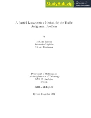 A Partial Linearization Method for the Traffic
Assignment Problem
by
Torbjörn Larsson
Athanasios Migdalas
Michael Patriksson
Department of Mathematics
Linköping Institute of Technology
S-581 83 Linköping
Sweden
LiTH-MAT-R-89-06
Revised December 1992
 