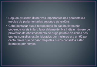 • Seguen existindo diferenzas importantes nas porcentaxes
medias de parlamentarias segundo as rexións.
• Cabe destacar que a representación das mulleres nos
gobernos locais influíu favorablemente. Na India o número de
proxectos de abastecemento de auga potable en zonas nos
que os consellos están liderados por mulleres era un 62 por
cento maior que no caso daquelas cuxos consellos están
liderados por homes.
 