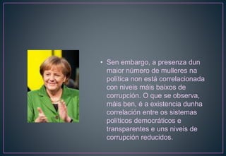 • Sen embargo, a presenza dun
maior número de mulleres na
política non está correlacionada
con niveis máis baixos de
corrupción. O que se observa,
máis ben, é a existencia dunha
correlación entre os sistemas
políticos democráticos e
transparentes e uns niveis de
corrupción reducidos.
 