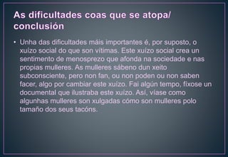 • Unha das dificultades máis importantes é, por suposto, o
xuízo social do que son vítimas. Este xuízo social crea un
sentimento de menosprezo que afonda na sociedade e nas
propias mulleres. As mulleres sábeno dun xeito
subconsciente, pero non fan, ou non poden ou non saben
facer, algo por cambiar este xuízo. Fai algún tempo, fíxose un
documental que ilustraba este xuízo. Así, víase como
algunhas mulleres son xulgadas cómo son mulleres polo
tamaño dos seus tacóns.
 