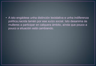• A isto engádese unha distinción lexislativa e unha indiferenza
política,nacida tamén por ese xuízo social. Isto desanima ás
mulleres a participar en calquera ámbito, aínda que pouco a
pouco a situación está cambiando.
 