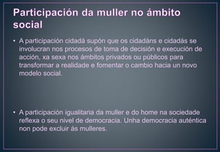 • A participación cidadá supón que os cidadáns e cidadás se
involucran nos procesos de toma de decisión e execución de
acción, xa sexa nos ámbitos privados ou públicos para
transformar a realidade e fomentar o cambio hacia un novo
modelo social.
• A participación igualitaria da muller e do home na sociedade
reflexa o seu nivel de democracia. Unha democracia auténtica
non pode excluir ás mulleres.
 