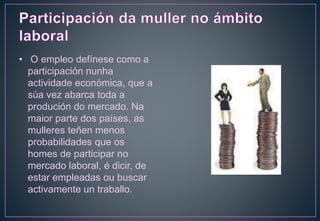 • O empleo defínese como a
participación nunha
actividade económica, que a
súa vez abarca toda a
produción do mercado. Na
maior parte dos países, as
mulleres teñen menos
probabilidades que os
homes de participar no
mercado laboral, é dicir, de
estar empleadas ou buscar
activamente un traballo.
 