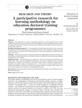 RESEARCH AND THEORY
A participative research for
learning methodology on
education doctoral training
programmes
Paul Garland and Irene Garland
Department of Teacher Education, Shefﬁeld Hallam University, Shefﬁeld, UK
Abstract
Purpose – This paper aims to outline a participative approach to researching education doctoral
students’ trajectories that functions both as a form of training in research methodology and as a means
of reﬂection on the doctoral trajectory and what doctoral students have brought to the doctoral process
through their experience.
Design/methodology/approach – Ten participants formed dyads and acted as both researchers
and subjects of research, using narrative accounts and interviews. The collaborative approach aimed
to allow “hands-on” experience of the selected methods, as well as full engagement in negotiating each
stage of the project.
Findings – Project group meetings and the data generated by participants provided a rich source of
learning about methodological issues in education research, in addition to the personal understandings
emerging from such a project.
Originality/value – This project reports an approach to “hands-on” learning of methodological and
ethical issues within doctoral development programmes that could be adapted for use on similar
programmes. It suggests an alternative to the more common forms of doctoral training (such as
exposition, discussion, reading, or simulation) that is of real value to doctoral students in that it
enables deep reﬂection on the journeys that have brought students to doctoral study, whilst at the
same time providing a rich resource for methodological learning.
Keywords Doctoral training, Doctoral trajectories, Methodology, Participative research, Research work,
Professional education
Paper type Research paper
Introduction and background to the study
This paper outlines a methodology that we have developed as part of a wider research
interest in the engagement of educational practitioners (mainly teachers in higher
education, schools and colleges) in doctoral level study. This methodology both enables
research on an agreed topic – in this case: What brought us to undertake doctoral
studies? – and “hands-on” learning about research methodology. Regarding the wider
research interest, the general question we wanted to address was: Why do some
educational practitioners engage in doctoral studies, knowing that currently the
majority do not? Part of the means of answering such a question involves, inter alia,
looking at structural aspects of the education ﬁeld in England (and other countries), the
formation of teachers and expectations regarding the academic levels of practitioners,
The current issue and full text archive of this journal is available at
www.emeraldinsight.com/2048-8696.htm
Education on
doctoral training
programmes
7
Received 7 March 2012
Revised 27 April 2012
Accepted 14 May 2012
International Journal for Researcher
Development
Vol. 3 No. 1, 2012
pp. 7-25
q Emerald Group Publishing Limited
2048-8696
DOI 10.1108/17597511211278625
 