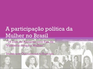 A participação política da
Mulher no Brasil
“16 Dias de Ativismo pelo Fim da
Violência contra a Mulher”
Identificando Oportunidades de Superação
 