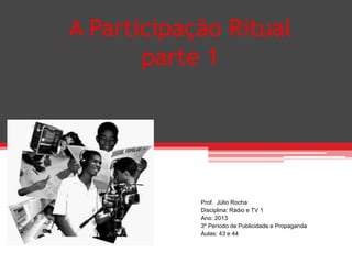 A Participação Ritual
parte 1
Prof. Júlio Rocha
Disciplina: Rádio e TV 1
Ano: 2013
3º Período de Publicidade e Propaganda
Aulas: 43 e 44
 