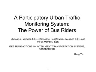 A Participatory Urban Traffic
Monitoring System:
The Power of Bus Riders
Zhidan Liu, Member, IEEE, Shiqi Jiang, Pengfei Zhou, Member, IEEE, and
Mo Li, Member, IEEE
IEEE TRANSACTIONS ON INTELLIGENT TRANSPORTATION SYSTEMS,
OCTOBER 2017
Kang Yen
1
 