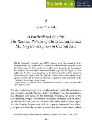 23
2
UYAMA Tomohiko
A Particularist Empire:
The Russian Policies of Christianization and
Military Conscription in Central Asia
[In the Semirech’e oblast before 1917,] peasants who had migrated earlier
were governed by the Statute for Guberniias and were under the jurisdiction
of the governor [of the oblast]; new settlers were governed by instructions
for migrants and the Main Administration of Agriculture; Kirgiz [i.e., Ka-
zakhs and Kyrgyz] were governed by the Steppe Statute and the governor;
cities were governed by the City Statute; Cossacks were governed by their
special statute and the ataman; Taranchis [Uyghurs] were governed by the
Turkestan Statute and the governor.
—From a report of Ataman Ionov of the Semirech’e Cossack Army to Admiral Kol-
chak, April 30, 19191
The above citation reveals how complicated and chaotic the administra-
tive system in Central Asia was under Tsarist rule. The basic administra-
tive structure was based on the territorial principle, but even on the
same territory, people were treated differently according to their ethnic-
ity and social estate (soslovie). Recently Matsuzato Kimitaka has argued
that the Russian Empire was built by a purely territorial (not ethnic)
principle, and ethnicity mattered seriously for administrators only where
1 Gosudarstvennyi Arkhiv Rossiiskoi Federatsii (GARF), f. 1701, op. 1, d. 54, l. 2ob.
 
