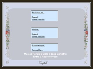 Música Ronaldo Viola e João Carvalho
Entre o Rodeio e você
Produzido por :
Crystal
Soélis Sanches
Produzido por :
Crystal
Soélis Sanches
Autoria :
Crystal
Soélis Sanches
Autoria :
Crystal
Soélis Sanches
Formatado por :
Sandra Mara
Formatado por :
Sandra Mara
 