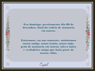 Era domingo, precisamente dia 06 de
dezembro, final do rodeio de montaria
em touros.
Estávamos, em um camarote, assistíamos
nosso amigo, nosso irmão, nosso anjo,
peão de montaria em touros, talvez único
e verdadeiro amigo que fazia parte de
nossas vidas.
 