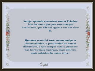 Amigo, quando encontrar com o Criador,
fale do amor que por você sempre
dedicamos, que Ele foi egoísta em nos tirá-
lo.
Quantas vezes foi você, nosso amigo, o
intermediador, o pacificador de nossas
discursões, e que sempre estava presente
nas horas mais amargas, mais dificeis,
mais sofridas do nosso viver.
 