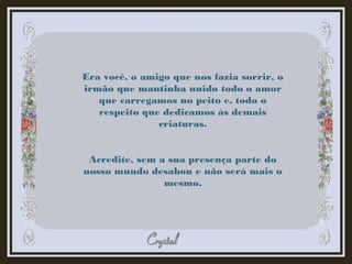 Era você, o amigo que nos fazia sorrir, o
irmão que mantinha unido todo o amor
que carregamos no peito e, todo o
respeito que dedicamos às demais
criaturas.
Acredite, sem a sua presença parte do
nosso mundo desabou e não será mais o
mesmo.
 