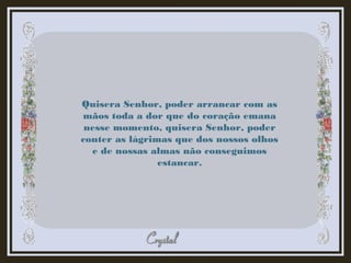 Quisera Senhor, poder arrancar com as
mãos toda a dor que do coração emana
nesse momento, quisera Senhor, poder
conter as lágrimas que dos nossos olhos
e de nossas almas não conseguimos
estancar.
 