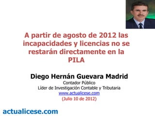 A partir de agosto de 2012 las
     incapacidades y licencias no se
       restarán directamente en la
                   PILA

       Diego Hernán Guevara Madrid
                       Contador Público
         Líder de Investigación Contable y Tributaria
                    www.actualicese.com
                      (Julio 10 de 2012)


actualicese.com
 