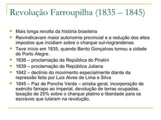 Revolução Farroupilha (1835 – 1845) Mais longa revolta da história brasileira Reivindicavam maior autonomia provincial e a redução dos altos impostos que incidiam sobre o charque sul-riograndense. Teve início em 1835, quando Bento Gonçalves tomou a cidade de Porto Alegre. 1836 – proclamação da República do Piratini 1839 – proclamação da República Juliana 1842 – declínio do movimento especialmente diante da repressão feita por Luis Alves de Lima e Silva 1845 – Paz de Ponche Verde – anistia geral, incorporação de exército farrapo ao imperial, devolução de terras ocupadas, taxação de 25% sobre o charque platino e liberdade para os escravos que lutaram na revolução. 