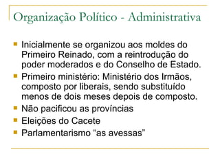 Organização Político - Administrativa Inicialmente se organizou aos moldes do Primeiro Reinado, com a reintrodução do poder moderados e do Conselho de Estado. Primeiro ministério: Ministério dos Irmãos, composto por liberais, sendo substituído menos de dois meses depois de composto. Não pacificou as províncias Eleições do Cacete Parlamentarismo “as avessas” 