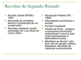 Revoltas do Segundo Reinado Revolta Liberal SP/MG – 1842 Demissão do ministério liberal e composição de um conservador. Revoltas acabaram sendo sufocadas por Luis Alves de Lima e Silva. Revolução Praieira (PE – 1848) Dificuldades econômicas e sociais; Família Cavalcanti Partido da Praia – pregava a autonomia provincial e estimulavam o povo a lutar contra portugueses e latifundiários locais. Manifesto ao Mundo: voto livre, fim do senado vitalício, República, liberdade de imprensa e pensamento. 