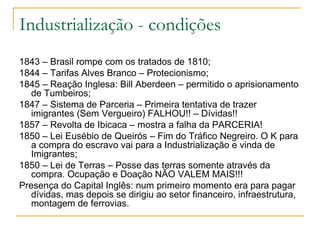 Industrialização - condições 1843 – Brasil rompe com os tratados de 1810; 1844 – Tarifas Alves Branco – Protecionismo; 1845 – Reação Inglesa: Bill Aberdeen – permitido o aprisionamento de Tumbeiros; 1847 – Sistema de Parceria – Primeira tentativa de trazer imigrantes (Sem Vergueiro) FALHOU!! – Dívidas!! 1857 – Revolta de Ibicaca – mostra a falha da PARCERIA! 1850 – Lei Eusébio de Queirós – Fim do Tráfico Negreiro. O K para a compra do escravo vai para a Industrialização e vinda de Imigrantes; 1850 – Lei de Terras – Posse das terras somente através da compra. Ocupação e Doação NÃO VALEM MAIS!!! Presença do Capital Inglês: num primeiro momento era para pagar dívidas, mas depois se dirigiu ao setor financeiro, infraestrutura, montagem de ferrovias. 