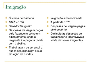 Imigração Sistema de Parceria 1847 – 1857 Senador Vergueiro Despesas de viagem pagas pelo fazendeiro como um adiantamento, onde o imigrante iria pagar a dívida com trabalho. Trabalhavam de sol a sol e nunca solucionavam a sua situação de dívidas. Imigração subvencionada A partir de 1870 Despesas de viagem pagas pelo governo Diminuía as despesas do trabalhador e incentivava a vinda de novos imigrantes. 