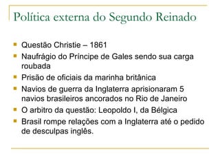 Política externa do Segundo Reinado Questão Christie – 1861 Naufrágio do Príncipe de Gales sendo sua carga roubada Prisão de oficiais da marinha britânica Navios de guerra da Inglaterra aprisionaram 5 navios brasileiros ancorados no Rio de Janeiro O arbitro da questão: Leopoldo I, da Bélgica Brasil rompe relações com a Inglaterra até o pedido de desculpas inglês. 