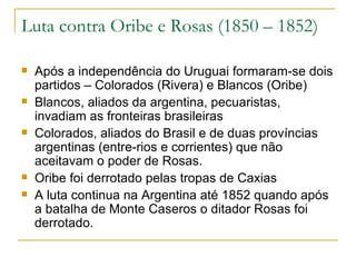 Luta contra Oribe e Rosas (1850 – 1852) Após a independência do Uruguai formaram-se dois partidos – Colorados (Rivera) e Blancos (Oribe) Blancos, aliados da argentina, pecuaristas, invadiam as fronteiras brasileiras Colorados, aliados do Brasil e de duas províncias argentinas (entre-rios e corrientes) que não aceitavam o poder de Rosas. Oribe foi derrotado pelas tropas de Caxias A luta continua na Argentina até 1852 quando após a batalha de Monte Caseros o ditador Rosas foi derrotado. 
