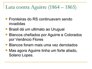 Luta contra Aguirre (1864 – 1865) Fronteiras do RS continuavam sendo invadidas Brasil dá um ultimato ao Uruguai Blancos chefiados por Aguirre e Colorados por Venâncio Flores Blancos foram mais uma vez derrotados Mas agora Aguirre tinha um forte aliado, Solano Lopes. 