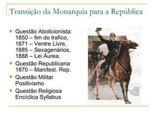 Transição da Monarquia para a República Questão Abolicionista: 1850 – fim do trafico, 1871 – Ventre Livre, 1885 – Sexagenários, 1888 – Lei Áurea. Questão Republicana 1870 – Manifest. Rep.  Questão Militar Positivismo Questão Religiosa Encíclica Syllabus 