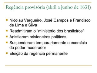 Regência provisória (abril a junho de 1831) Nicolau Vergueiro, José Campos e Francisco de Lima e Silva Readmitiram o “ministério dos brasileiros” Anistiaram prisioneiros políticos Suspenderam temporariamente o exercício do poder moderador Eleição da regência permanente 