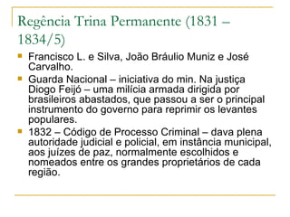 Regência Trina Permanente (1831 – 1834/5) Francisco L. e Silva, João Bráulio Muniz e José Carvalho. Guarda Nacional – iniciativa do min. Na justiça Diogo Feijó – uma milícia armada dirigida por brasileiros abastados, que passou a ser o principal instrumento do governo para reprimir os levantes populares. 1832 – Código de Processo Criminal – dava plena autoridade judicial e policial, em instância municipal, aos juízes de paz, normalmente escolhidos e nomeados entre os grandes proprietários de cada região. 