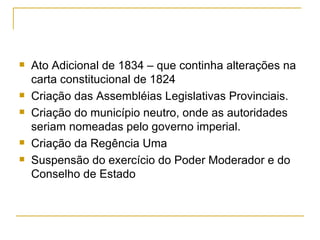 Ato Adicional de 1834 – que continha alterações na carta constitucional de 1824 Criação das Assembléias Legislativas Provinciais. Criação do município neutro, onde as autoridades seriam nomeadas pelo governo imperial. Criação da Regência Uma Suspensão do exercício do Poder Moderador e do Conselho de Estado 