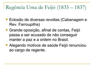 Regência Uma de Feijó (1835 – 1837) Eclosão de diversas revoltas (Cabanagem e Rev. Farroupilha) Grande oposição, afinal de contas, Feijó passa a ser acusado de não conseguir manter a paz e a ordem no Brasil. Alegando motivos de saúde Feijó renunciou ao cargo de regente. 
