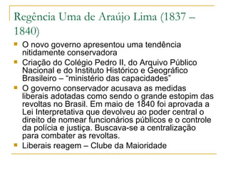 Regência Uma de Araújo Lima (1837 – 1840) O novo governo apresentou uma tendência nitidamente conservadora Criação do Colégio Pedro II, do Arquivo Público Nacional e do Instituto Histórico e Geográfico Brasileiro – “ministério das capacidades” O governo conservador acusava as medidas liberais adotadas como sendo o grande estopim das revoltas no Brasil. Em maio de 1840 foi aprovada a Lei Interpretativa que devolveu ao poder central o direito de nomear funcionários públicos e o controle da polícia e justiça. Buscava-se a centralização para combater as revoltas. Liberais reagem – Clube da Maioridade 
