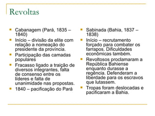 Revoltas Cabanagem (Pará, 1835 – 1840) Início – divisão da elite com relação a nomeação do presidente da província. Participação das camadas populares Fracasso ligado a traição de diversos integrantes, falta de consenso entre os líderes e falta de unanimidade nas propostas. 1840 – pacificação do Pará Sabinada (Bahia, 1837 – 1838) Início – recrutamento forçado para combater os farrapos. Dificuldades econômicas também. Revoltosos proclamaram a República Bahiense enquanto durasse a regência. Defenderam a liberdade para os escravos que lutassem.  Tropas foram deslocadas e pacificaram a Bahia.  