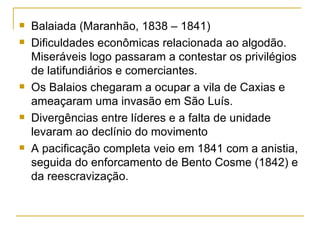 Balaiada (Maranhão, 1838 – 1841) Dificuldades econômicas relacionada ao algodão. Miseráveis logo passaram a contestar os privilégios de latifundiários e comerciantes. Os Balaios chegaram a ocupar a vila de Caxias e ameaçaram uma invasão em São Luís. Divergências entre líderes e a falta de unidade levaram ao declínio do movimento A pacificação completa veio em 1841 com a anistia, seguida do enforcamento de Bento Cosme (1842) e da reescravização. 