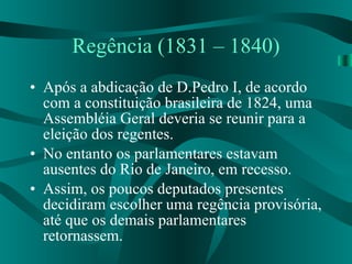 Regência (1831 – 1840) Após a abdicação de D.Pedro I, de acordo com a constituição brasileira de 1824, uma Assembléia Geral deveria se reunir para a eleição dos regentes. No entanto os parlamentares estavam ausentes do Rio de Janeiro, em recesso. Assim, os poucos deputados presentes  decidiram escolher uma regência provisória, até que os demais parlamentares retornassem. 