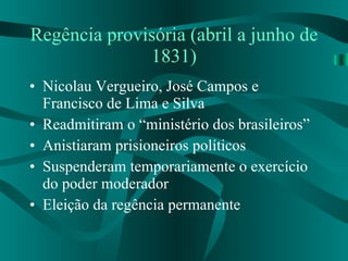 Regência provisória (abril a junho de 1831) Nicolau Vergueiro, José Campos e Francisco de Lima e Silva Readmitiram o “ministério dos brasileiros” Anistiaram prisioneiros políticos Suspenderam temporariamente o exercício do poder moderador Eleição da regência permanente 