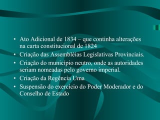 Ato Adicional de 1834 – que continha alterações na carta constitucional de 1824 Criação das Assembléias Legislativas Provinciais. Criação do município neutro, onde as autoridades seriam nomeadas pelo governo imperial. Criação da Regência Uma Suspensão do exercício do Poder Moderador e do Conselho de Estado 