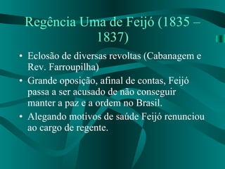 Regência Uma de Feijó (1835 – 1837) Eclosão de diversas revoltas (Cabanagem e Rev. Farroupilha) Grande oposição, afinal de contas, Feijó passa a ser acusado de não conseguir manter a paz e a ordem no Brasil. Alegando motivos de saúde Feijó renunciou ao cargo de regente. 