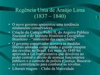 Regência Uma de Araújo Lima (1837 – 1840) O novo governo apresentou uma tendência nitidamente conservadora Criação do Colégio Pedro II, do Arquivo Público Nacional e do Instituto Histórico e Geográfico Brasileiro – “ministério das capacidades” O governo conservador acusava as medidas liberais adotadas como sendo o grande estopim das revoltas no Brasil. Em maio de 1840 foi aprovada a Lei Interpretativa que devolveu ao poder central o direito de nomear funcionários públicos e o controle da polícia e justiça. Buscava-se a centralização para combater as revoltas. Liberais reagem – Clube da Maioridade 