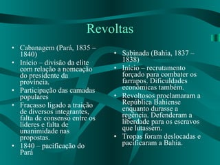 Revoltas Cabanagem (Pará, 1835 – 1840) Início – divisão da elite com relação a nomeação do presidente da província. Participação das camadas populares Fracasso ligado a traição de diversos integrantes, falta de consenso entre os líderes e falta de unanimidade nas propostas. 1840 – pacificação do Pará Sabinada (Bahia, 1837 – 1838) Início – recrutamento forçado para combater os farrapos. Dificuldades econômicas também. Revoltosos proclamaram a República Bahiense enquanto durasse a regência. Defenderam a liberdade para os escravos que lutassem.  Tropas foram deslocadas e pacificaram a Bahia.  