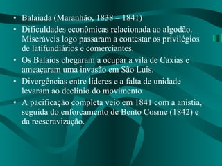 Balaiada (Maranhão, 1838 – 1841) Dificuldades econômicas relacionada ao algodão. Miseráveis logo passaram a contestar os privilégios de latifundiários e comerciantes. Os Balaios chegaram a ocupar a vila de Caxias e ameaçaram uma invasão em São Luís. Divergências entre líderes e a falta de unidade levaram ao declínio do movimento A pacificação completa veio em 1841 com a anistia, seguida do enforcamento de Bento Cosme (1842) e da reescravização. 
