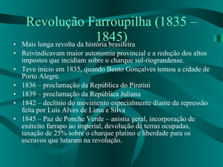 Revolução Farroupilha (1835 – 1845) Mais longa revolta da história brasileira Reivindicavam maior autonomia provincial e a redução dos altos impostos que incidiam sobre o charque sul-riograndense. Teve início em 1835, quando Bento Gonçalves tomou a cidade de Porto Alegre. 1836 – proclamação da República do Piratini 1839 – proclamação da República Juliana 1842 – declínio do movimento especialmente diante da repressão feita por Luis Alves de Lima e Silva 1845 – Paz de Ponche Verde – anistia geral, incorporação de exército farrapo ao imperial, devolução de terras ocupadas, taxação de 25% sobre o charque platino e liberdade para os escravos que lutaram na revolução. 